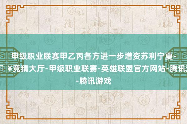 甲级职业联赛甲乙丙各方进一步增资苏利宁夏-🔥竞猜大厅-甲级职业联赛-英雄联盟官方网站-腾讯游戏