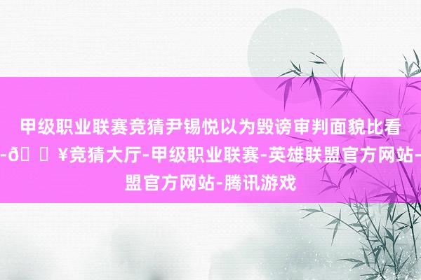 甲级职业联赛竞猜尹锡悦以为毁谤审判面貌比看望更进击-🔥竞猜大厅-甲级职业联赛-英雄联盟官方网站-腾讯游戏