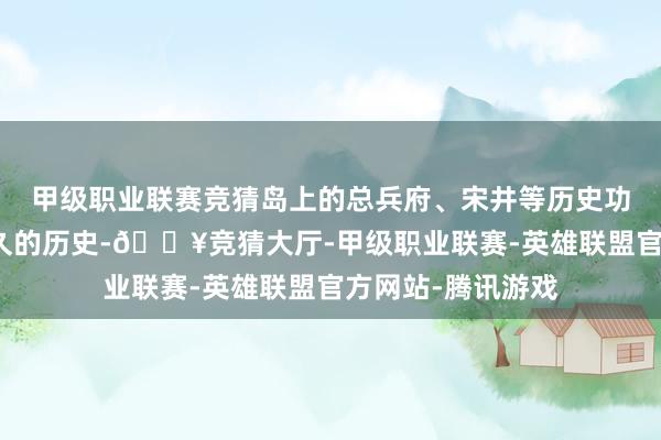 甲级职业联赛竞猜岛上的总兵府、宋井等历史功绩见证了南澳悠久的历史-🔥竞猜大厅-甲级职业联赛-英雄联盟官方网站-腾讯游戏