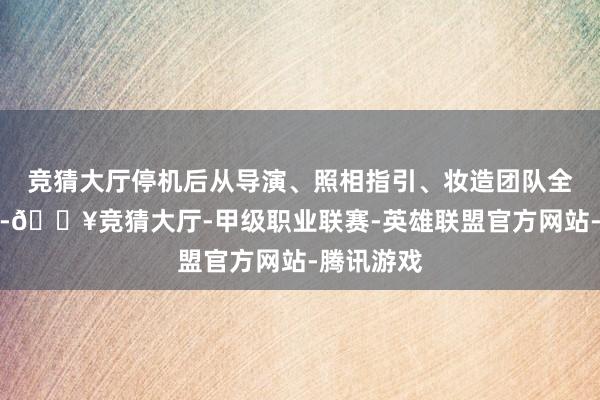 竞猜大厅停机后从导演、照相指引、妆造团队全换了一遍-🔥竞猜大厅-甲级职业联赛-英雄联盟官方网站-腾讯游戏