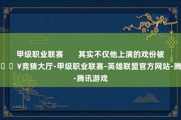 甲级职业联赛       其实不仅他上演的戏份被删了-🔥竞猜大厅-甲级职业联赛-英雄联盟官方网站-腾讯游戏