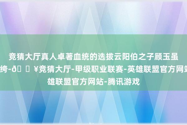 竞猜大厅真人卓著血统的选拔云阳伯之子顾玉虽贵为京城纨绔-🔥竞猜大厅-甲级职业联赛-英雄联盟官方网站-腾讯游戏