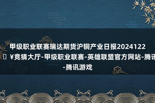 甲级职业联赛瑞达期货沪铜产业日报20241225-🔥竞猜大厅-甲级职业联赛-英雄联盟官方网站-腾讯游戏