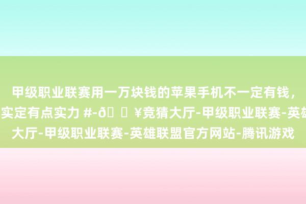 甲级职业联赛用一万块钱的苹果手机不一定有钱，用一万块钱华为手机着实定有点实力 #-🔥竞猜大厅-甲级职业联赛-英雄联盟官方网站-腾讯游戏