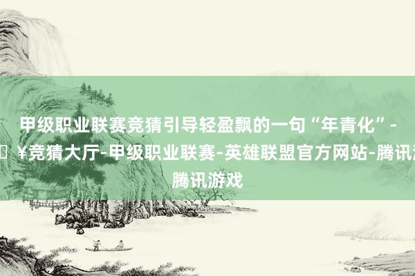 甲级职业联赛竞猜引导轻盈飘的一句“年青化”-🔥竞猜大厅-甲级职业联赛-英雄联盟官方网站-腾讯游戏