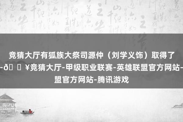 竞猜大厅有狐族大祭司源仲（刘学义饰）取得了神之左手-🔥竞猜大厅-甲级职业联赛-英雄联盟官方网站-腾讯游戏