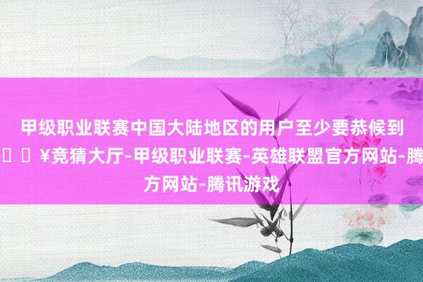 甲级职业联赛中国大陆地区的用户至少要恭候到来岁-🔥竞猜大厅-甲级职业联赛-英雄联盟官方网站-腾讯游戏