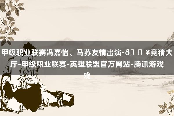 甲级职业联赛冯嘉怡、马苏友情出演-🔥竞猜大厅-甲级职业联赛-英雄联盟官方网站-腾讯游戏