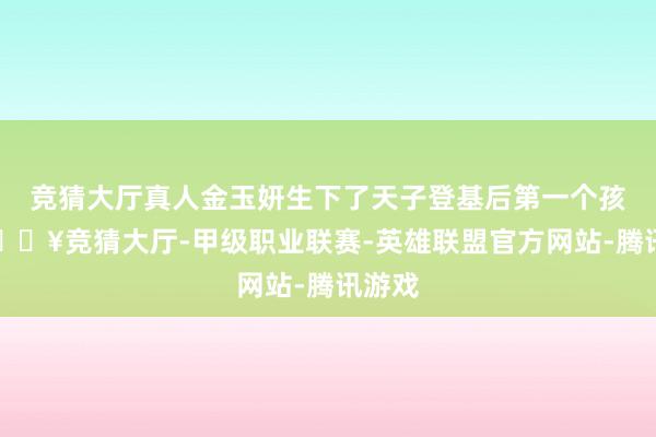 竞猜大厅真人金玉妍生下了天子登基后第一个孩子-🔥竞猜大厅-甲级职业联赛-英雄联盟官方网站-腾讯游戏