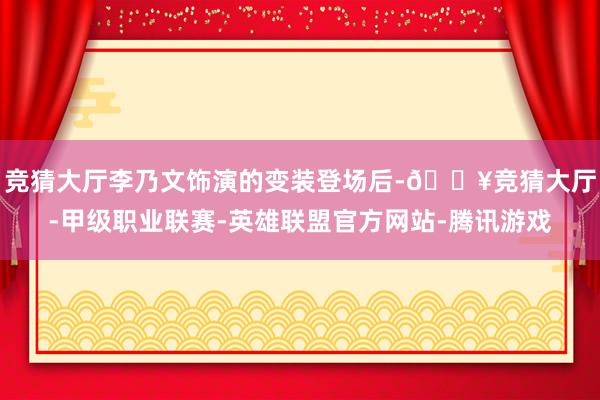 竞猜大厅李乃文饰演的变装登场后-🔥竞猜大厅-甲级职业联赛-英雄联盟官方网站-腾讯游戏