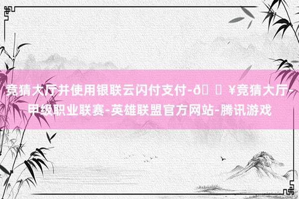 竞猜大厅并使用银联云闪付支付-🔥竞猜大厅-甲级职业联赛-英雄联盟官方网站-腾讯游戏