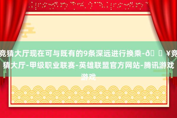 竞猜大厅现在可与既有的9条深远进行换乘-🔥竞猜大厅-甲级职业联赛-英雄联盟官方网站-腾讯游戏