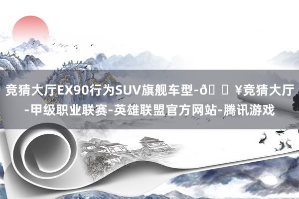 竞猜大厅EX90行为SUV旗舰车型-🔥竞猜大厅-甲级职业联赛-英雄联盟官方网站-腾讯游戏