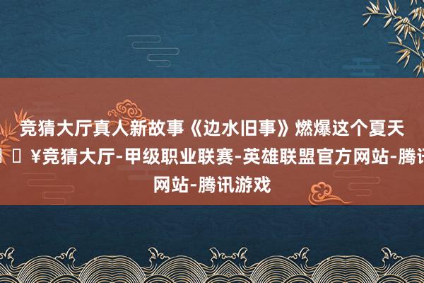 竞猜大厅真人新故事《边水旧事》燃爆这个夏天后-🔥竞猜大厅-甲级职业联赛-英雄联盟官方网站-腾讯游戏