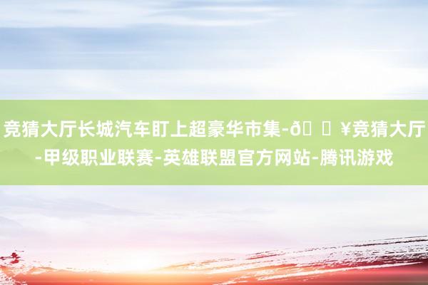 竞猜大厅长城汽车盯上超豪华市集-🔥竞猜大厅-甲级职业联赛-英雄联盟官方网站-腾讯游戏