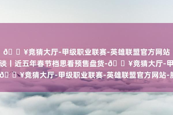 🔥竞猜大厅-甲级职业联赛-英雄联盟官方网站-腾讯游戏春节档全知谈丨近五年春节档思看预售盘货-🔥竞猜大厅-甲级职业联赛-英雄联盟官方网站-腾讯游戏