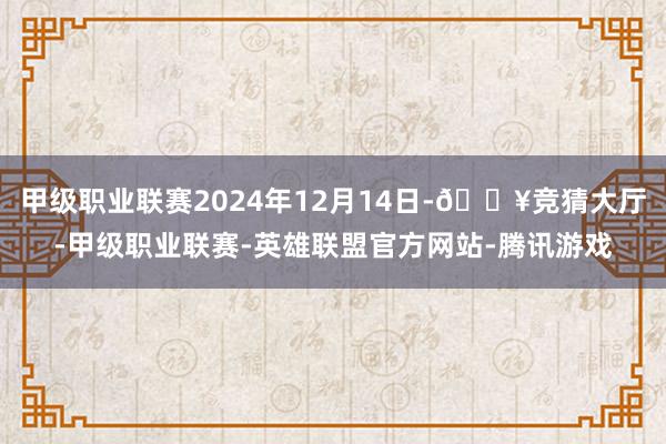 甲级职业联赛2024年12月14日-🔥竞猜大厅-甲级职业联赛-英雄联盟官方网站-腾讯游戏