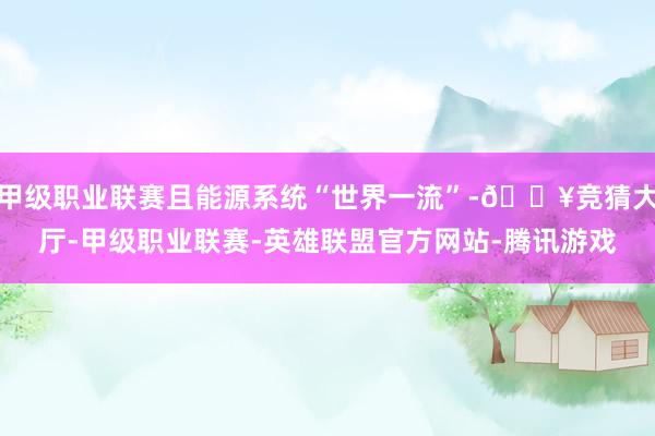 甲级职业联赛且能源系统“世界一流”-🔥竞猜大厅-甲级职业联赛-英雄联盟官方网站-腾讯游戏