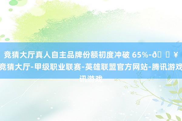 竞猜大厅真人自主品牌份额初度冲破 65%-🔥竞猜大厅-甲级职业联赛-英雄联盟官方网站-腾讯游戏