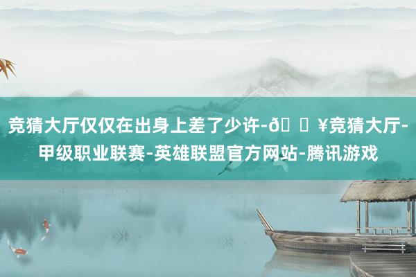 竞猜大厅仅仅在出身上差了少许-🔥竞猜大厅-甲级职业联赛-英雄联盟官方网站-腾讯游戏