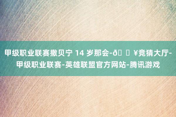 甲级职业联赛撒贝宁 14 岁那会-🔥竞猜大厅-甲级职业联赛-英雄联盟官方网站-腾讯游戏