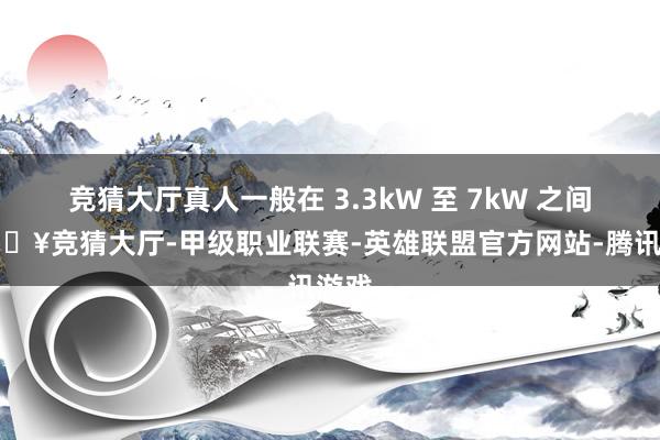 竞猜大厅真人一般在 3.3kW 至 7kW 之间-🔥竞猜大厅-甲级职业联赛-英雄联盟官方网站-腾讯游戏