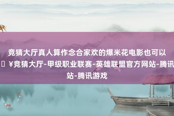 竞猜大厅真人算作念合家欢的爆米花电影也可以-🔥竞猜大厅-甲级职业联赛-英雄联盟官方网站-腾讯游戏