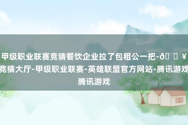 甲级职业联赛竞猜餐饮企业拉了包租公一把-🔥竞猜大厅-甲级职业联赛-英雄联盟官方网站-腾讯游戏