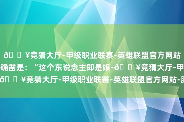 🔥竞猜大厅-甲级职业联赛-英雄联盟官方网站-腾讯游戏响起的铃声确凿是：“这个东说念主即是娘-🔥竞猜大厅-甲级职业联赛-英雄联盟官方网站-腾讯游戏