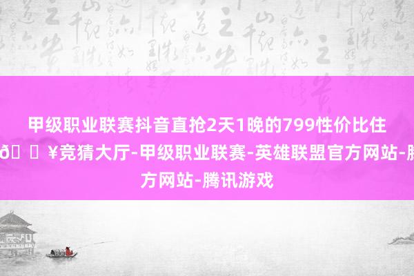 甲级职业联赛抖音直抢2天1晚的799性价比住宿套餐-🔥竞猜大厅-甲级职业联赛-英雄联盟官方网站-腾讯游戏