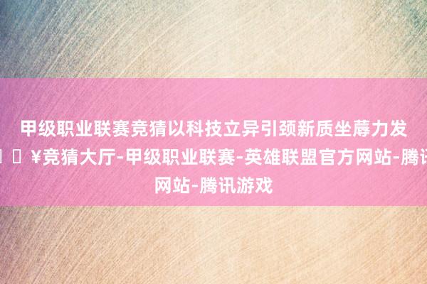 甲级职业联赛竞猜以科技立异引颈新质坐蓐力发展-🔥竞猜大厅-甲级职业联赛-英雄联盟官方网站-腾讯游戏