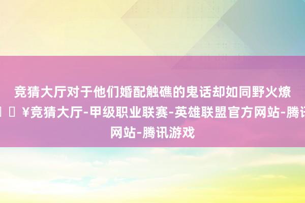 竞猜大厅对于他们婚配触礁的鬼话却如同野火燎原-🔥竞猜大厅-甲级职业联赛-英雄联盟官方网站-腾讯游戏