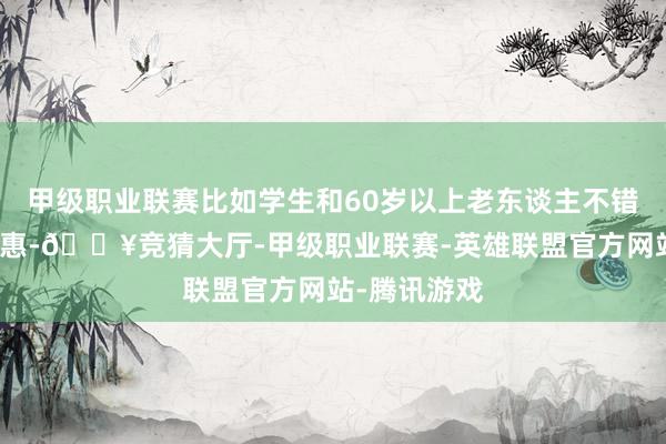 甲级职业联赛比如学生和60岁以上老东谈主不错享受半价优惠-🔥竞猜大厅-甲级职业联赛-英雄联盟官方网站-腾讯游戏