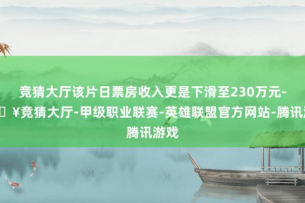 竞猜大厅该片日票房收入更是下滑至230万元-🔥竞猜大厅-甲级职业联赛-英雄联盟官方网站-腾讯游戏