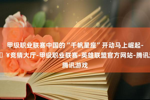 甲级职业联赛中国的“千帆星座”开动马上崛起-🔥竞猜大厅-甲级职业联赛-英雄联盟官方网站-腾讯游戏