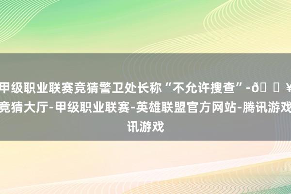 甲级职业联赛竞猜警卫处长称“不允许搜查”-🔥竞猜大厅-甲级职业联赛-英雄联盟官方网站-腾讯游戏