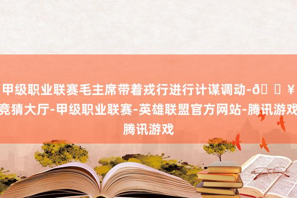 甲级职业联赛毛主席带着戎行进行计谋调动-🔥竞猜大厅-甲级职业联赛-英雄联盟官方网站-腾讯游戏