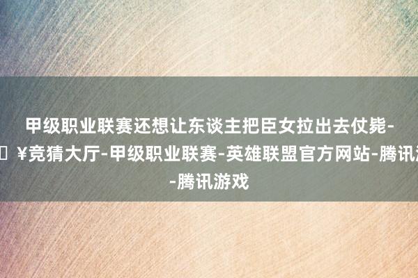 甲级职业联赛还想让东谈主把臣女拉出去仗毙-🔥竞猜大厅-甲级职业联赛-英雄联盟官方网站-腾讯游戏