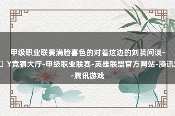 甲级职业联赛满脸喜色的对着这边的刘苌问谈-🔥竞猜大厅-甲级职业联赛-英雄联盟官方网站-腾讯游戏