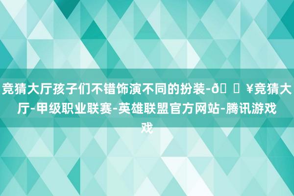 竞猜大厅孩子们不错饰演不同的扮装-🔥竞猜大厅-甲级职业联赛-英雄联盟官方网站-腾讯游戏