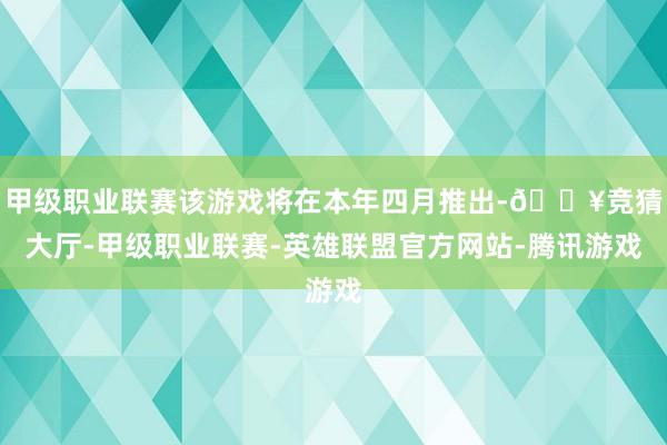 甲级职业联赛该游戏将在本年四月推出-🔥竞猜大厅-甲级职业联赛-英雄联盟官方网站-腾讯游戏