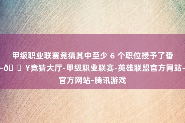 甲级职业联赛竞猜其中至少 6 个职位授予了番邦东谈主-🔥竞猜大厅-甲级职业联赛-英雄联盟官方网站-腾讯游戏