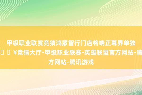 甲级职业联赛竞猜鸿蒙智行门店将端正尊界单独展位-🔥竞猜大厅-甲级职业联赛-英雄联盟官方网站-腾讯游戏