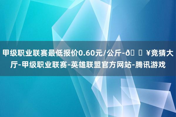 甲级职业联赛最低报价0.60元/公斤-🔥竞猜大厅-甲级职业联赛-英雄联盟官方网站-腾讯游戏