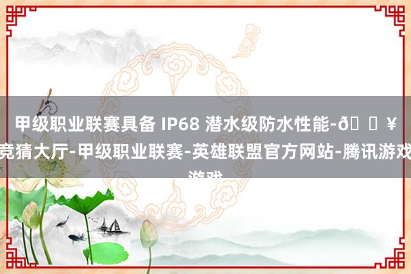 甲级职业联赛具备 IP68 潜水级防水性能-🔥竞猜大厅-甲级职业联赛-英雄联盟官方网站-腾讯游戏