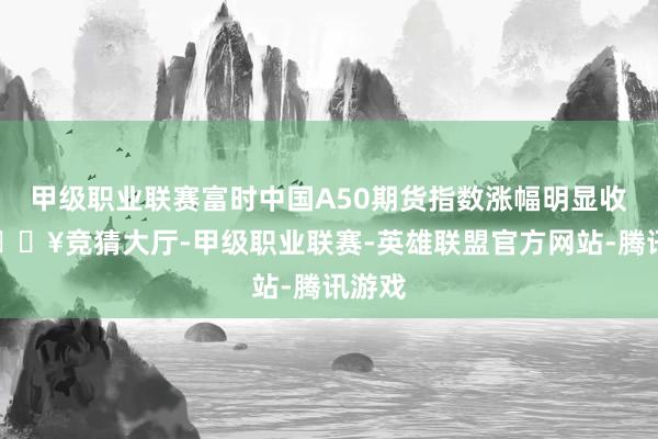 甲级职业联赛富时中国A50期货指数涨幅明显收窄-🔥竞猜大厅-甲级职业联赛-英雄联盟官方网站-腾讯游戏