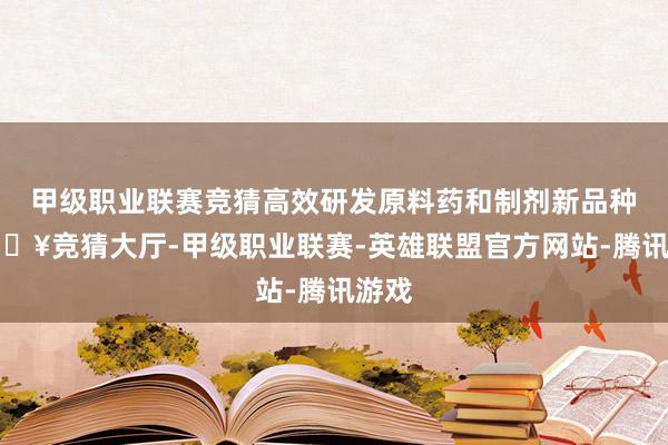 甲级职业联赛竞猜高效研发原料药和制剂新品种-🔥竞猜大厅-甲级职业联赛-英雄联盟官方网站-腾讯游戏