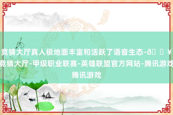 竞猜大厅真人极地面丰富和活跃了语音生态-🔥竞猜大厅-甲级职业联赛-英雄联盟官方网站-腾讯游戏