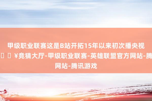 甲级职业联赛这是B站开拓15年以来初次播央视春晚-🔥竞猜大厅-甲级职业联赛-英雄联盟官方网站-腾讯游戏