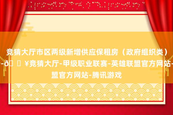 竞猜大厅市区两级新增供应保租房（政府组织类）技俩71个-🔥竞猜大厅-甲级职业联赛-英雄联盟官方网站-腾讯游戏